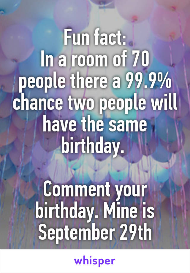Fun fact:
In a room of 70 people there a 99.9% chance two people will have the same birthday. 

Comment your birthday. Mine is September 29th