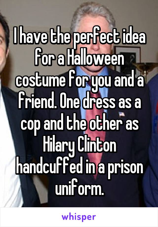 I have the perfect idea for a Halloween costume for you and a friend. One dress as a cop and the other as Hilary Clinton handcuffed in a prison uniform.
