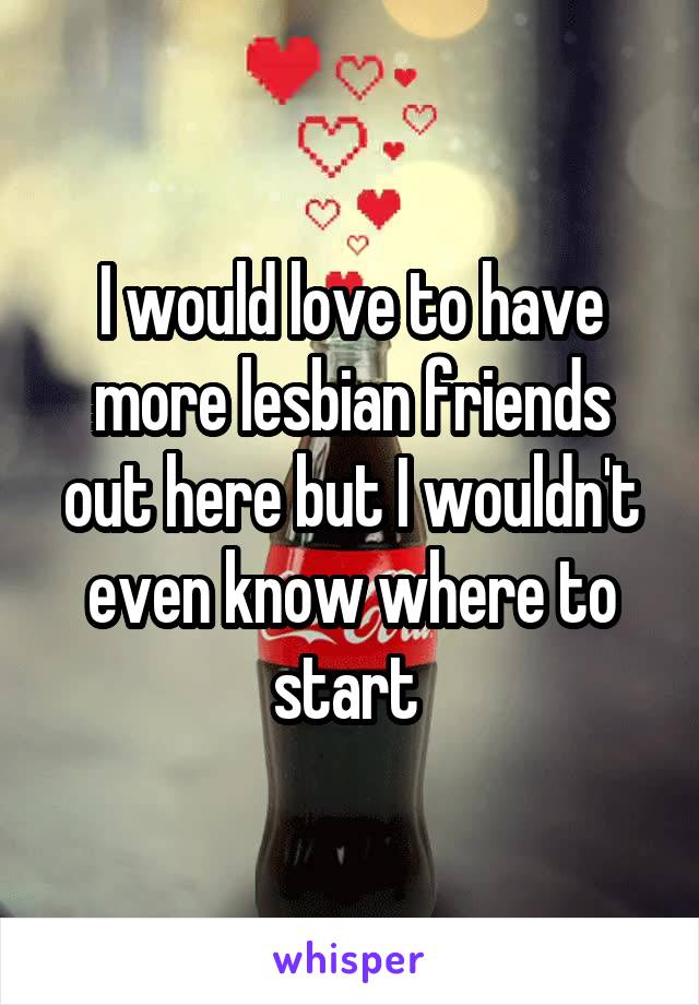 I would love to have more lesbian friends out here but I wouldn't even know where to start 