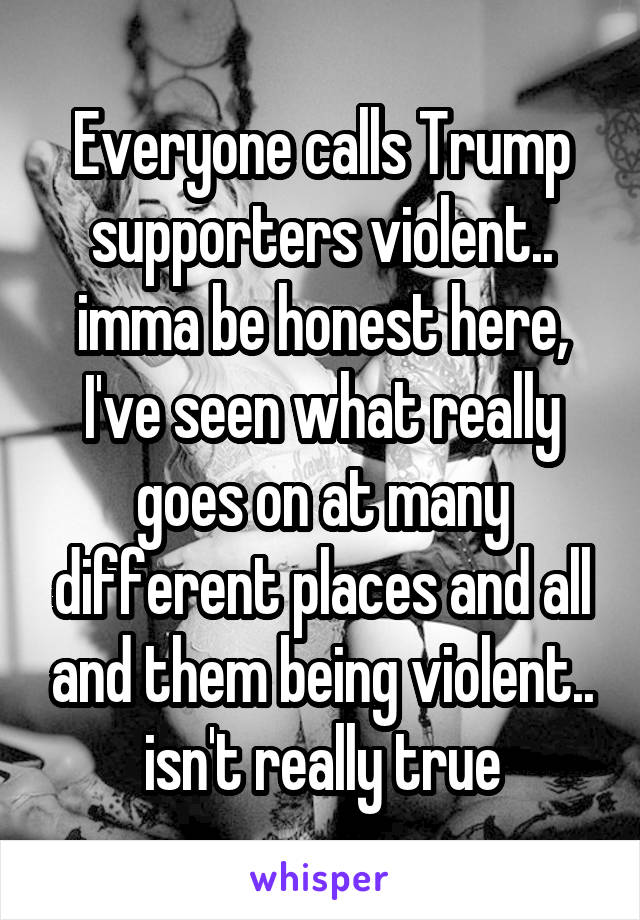 Everyone calls Trump supporters violent.. imma be honest here, I've seen what really goes on at many different places and all and them being violent.. isn't really true