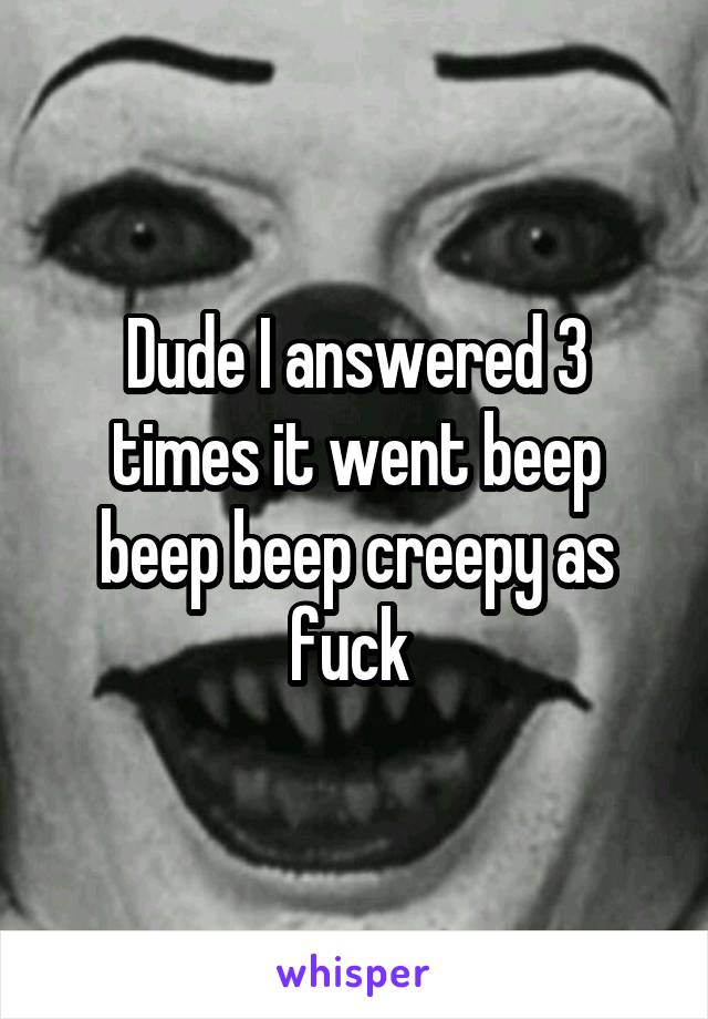 Dude I answered 3 times it went beep beep beep creepy as fuck 