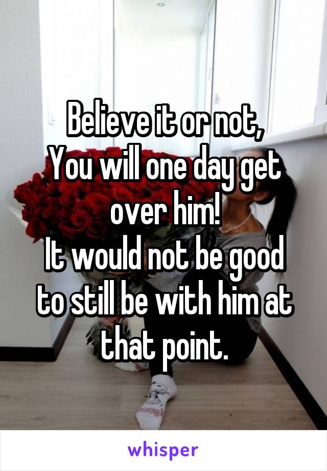 Believe it or not,
You will one day get over him!
It would not be good to still be with him at that point.