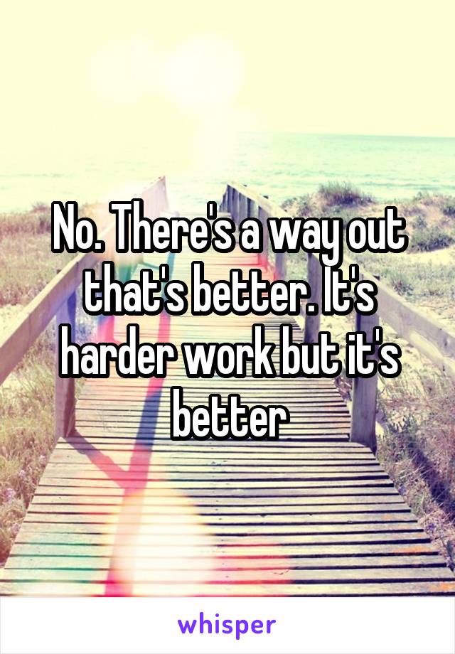 No. There's a way out that's better. It's harder work but it's better