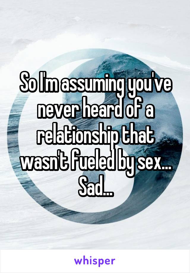 So I'm assuming you've never heard of a relationship that wasn't fueled by sex... Sad...