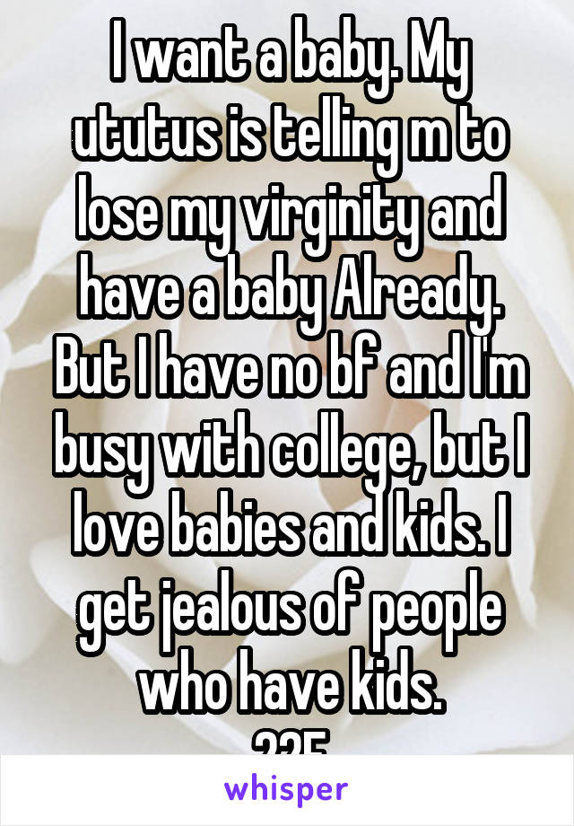 I want a baby. My ututus is telling m to lose my virginity and have a baby Already. But I have no bf and I'm busy with college, but I love babies and kids. I get jealous of people who have kids.
22F