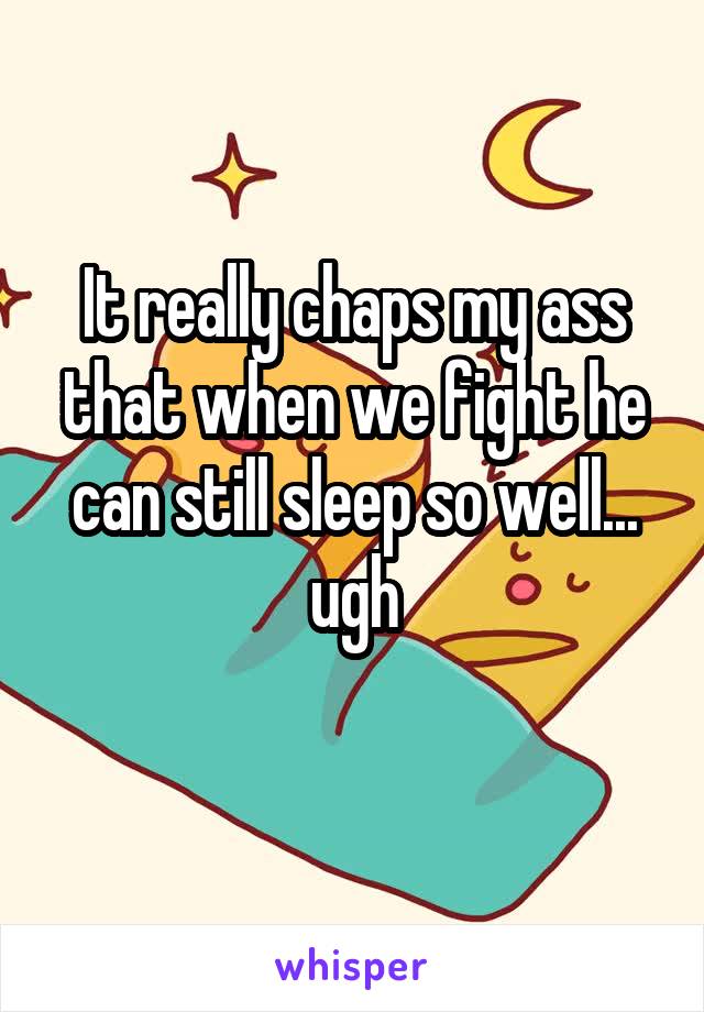 It really chaps my ass that when we fight he can still sleep so well... ugh
