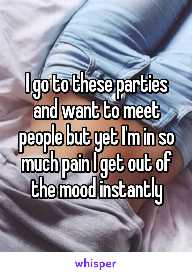I go to these parties and want to meet people but yet I'm in so much pain I get out of the mood instantly