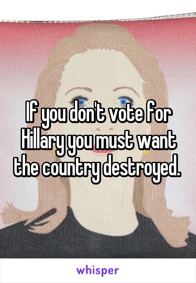 If you don't vote for Hillary you must want the country destroyed. 