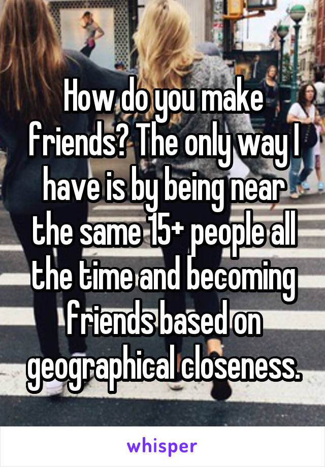 How do you make friends? The only way I have is by being near the same 15+ people all the time and becoming friends based on geographical closeness.