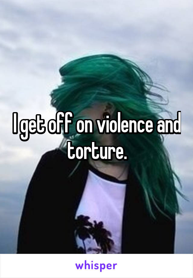 I get off on violence and torture.