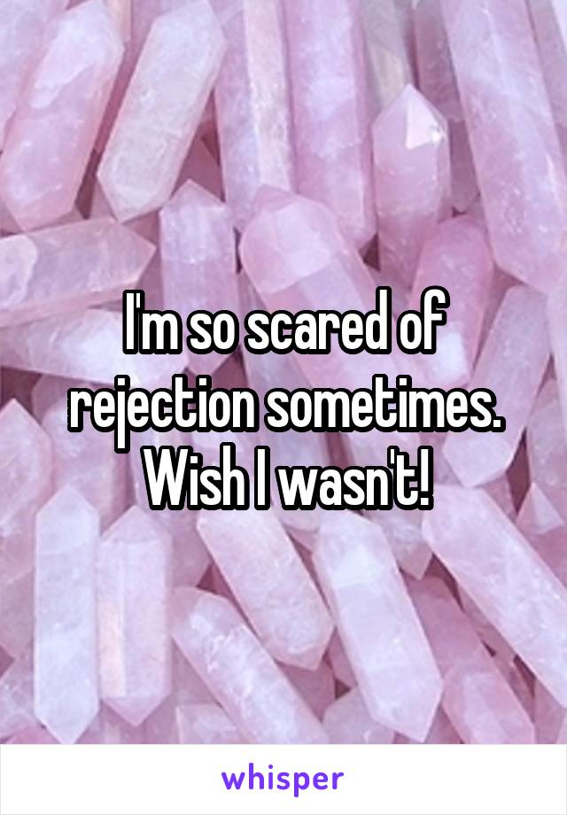 I'm so scared of rejection sometimes. Wish I wasn't!