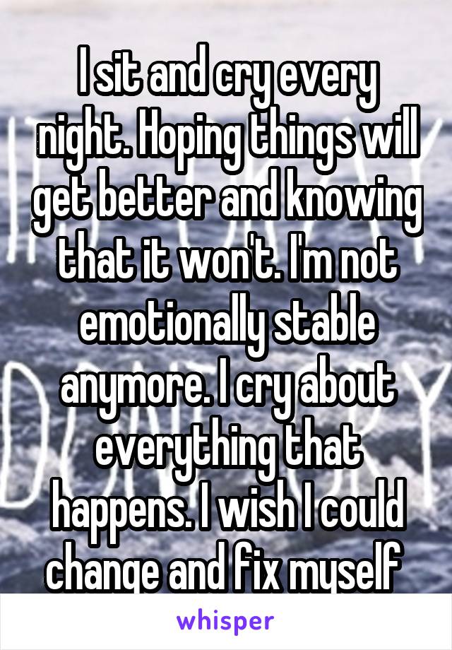 I sit and cry every night. Hoping things will get better and knowing that it won't. I'm not emotionally stable anymore. I cry about everything that happens. I wish I could change and fix myself 