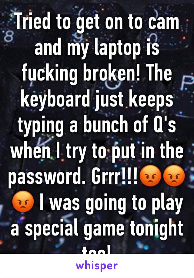 Tried to get on to cam and my laptop is fucking broken! The keyboard just keeps typing a bunch of Q's when I try to put in the password. Grrr!!!😡😡😡 I was going to play a special game tonight too!