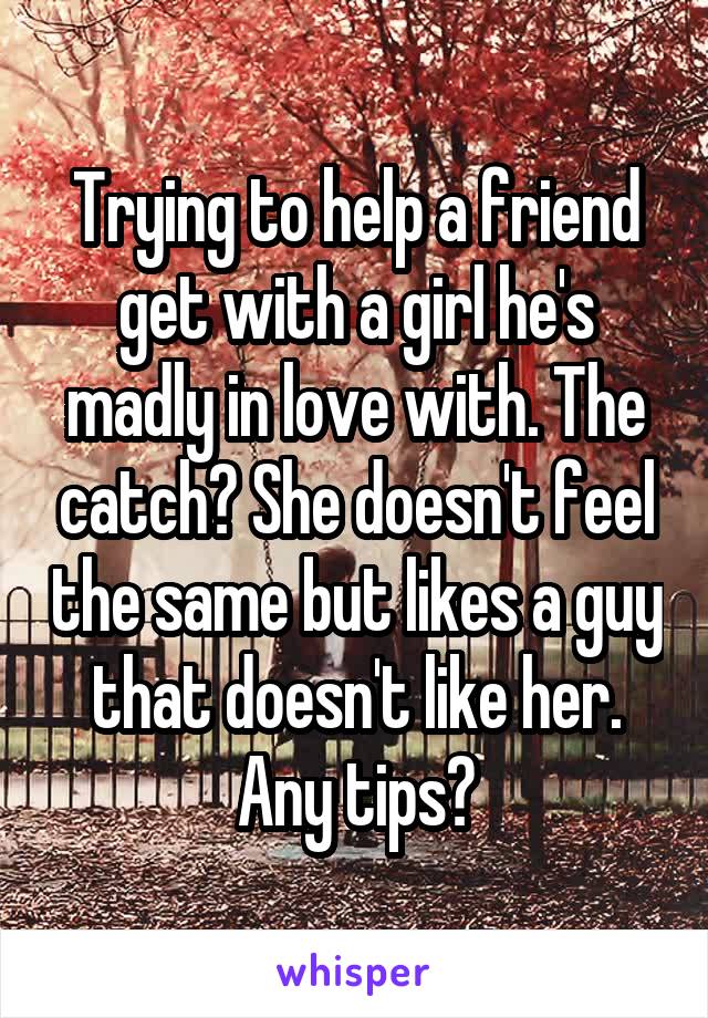 Trying to help a friend get with a girl he's madly in love with. The catch? She doesn't feel the same but likes a guy that doesn't like her. Any tips?