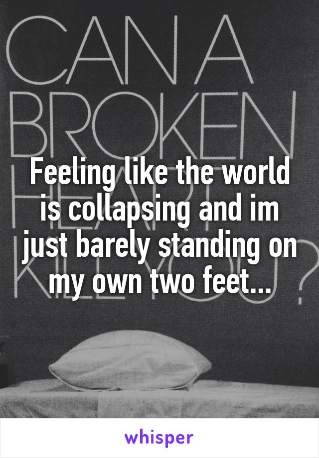 Feeling like the world is collapsing and im just barely standing on my own two feet...
