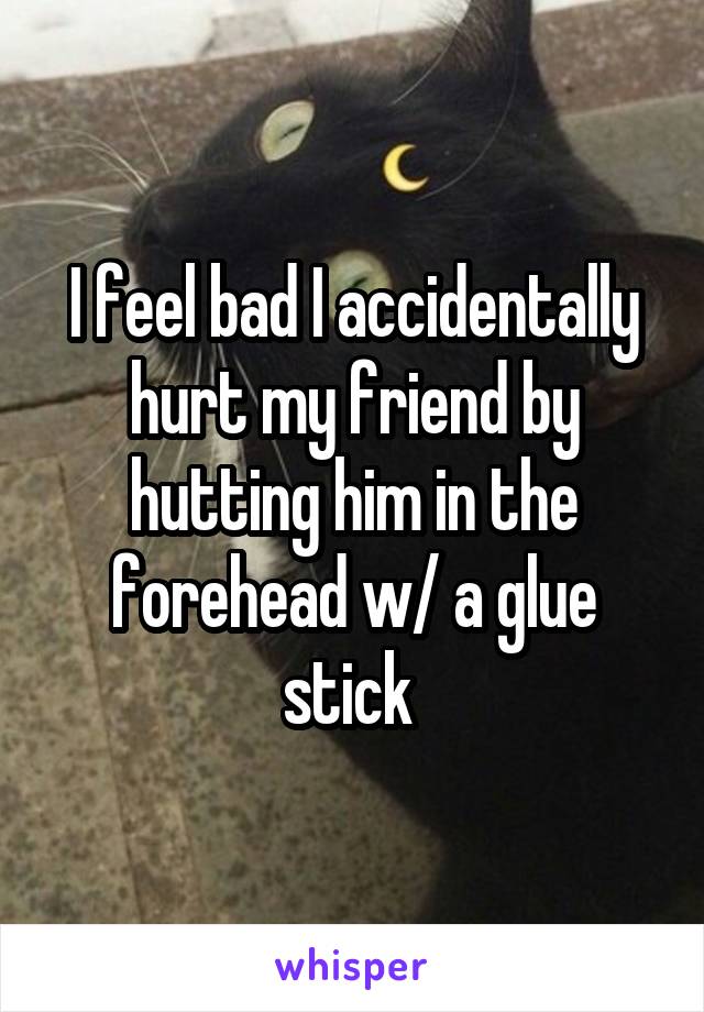 I feel bad I accidentally hurt my friend by hutting him in the forehead w/ a glue stick 