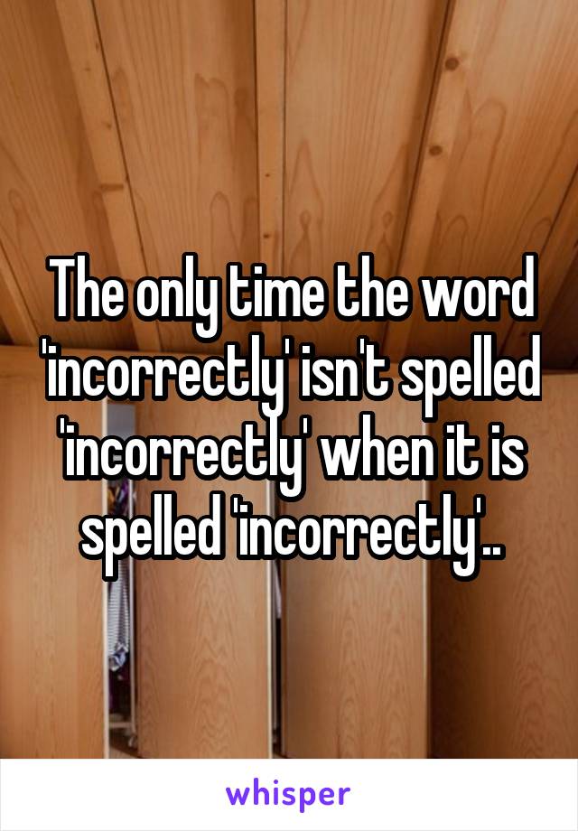 The only time the word 'incorrectly' isn't spelled 'incorrectly' when it is spelled 'incorrectly'..
