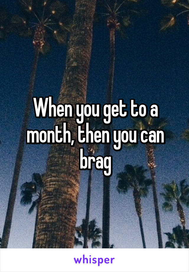 When you get to a month, then you can brag