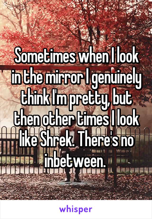 Sometimes when I look in the mirror I genuinely think I'm pretty, but then other times I look like Shrek. There's no inbetween. 