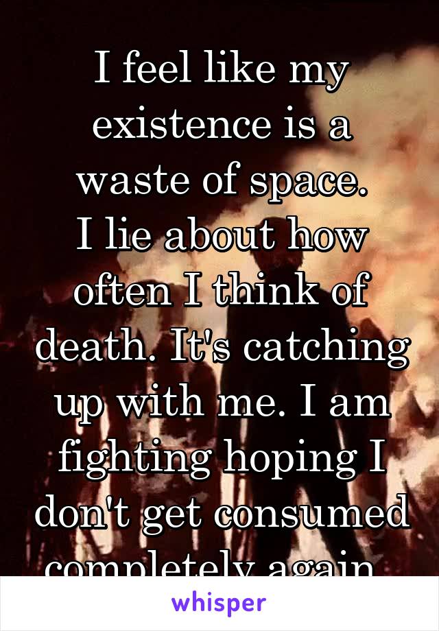 I feel like my existence is a waste of space.
I lie about how often I think of death. It's catching up with me. I am fighting hoping I don't get consumed completely again. 