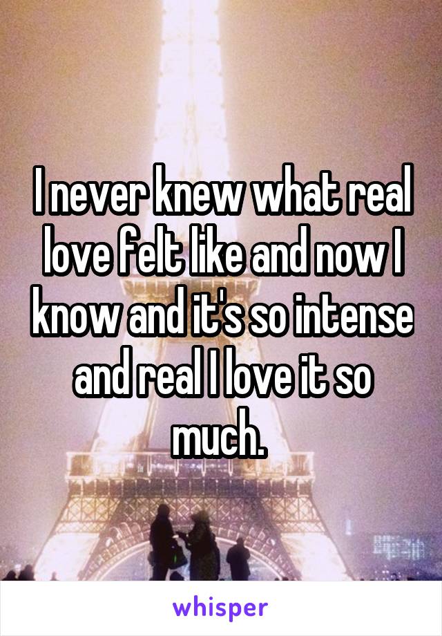 I never knew what real love felt like and now I know and it's so intense and real I love it so much. 