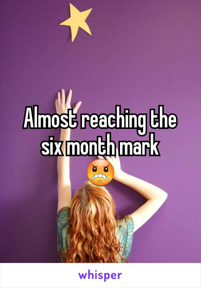 Almost reaching the six month mark
😠
