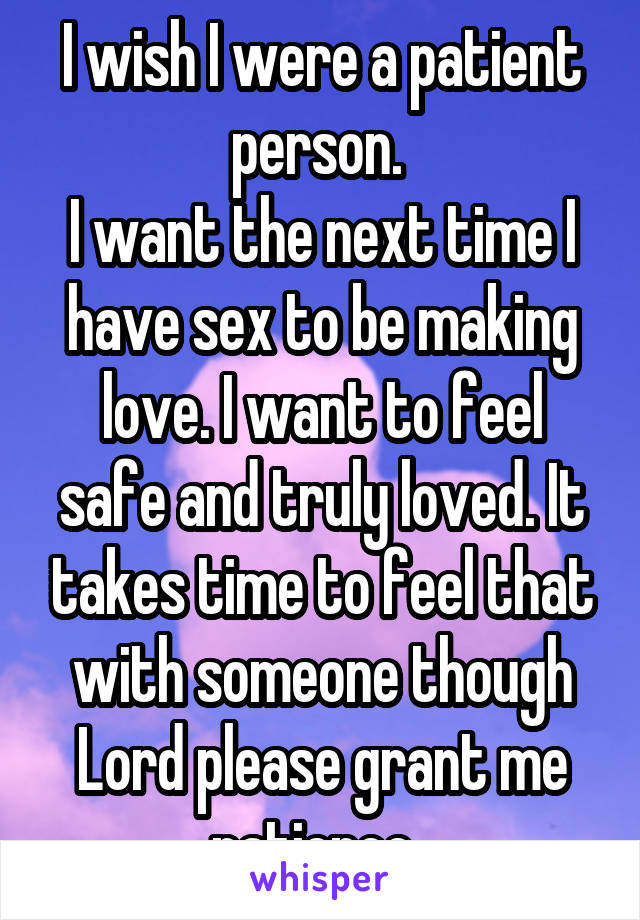 I wish I were a patient person. 
I want the next time I have sex to be making love. I want to feel safe and truly loved. It takes time to feel that with someone though
Lord please grant me patience. 