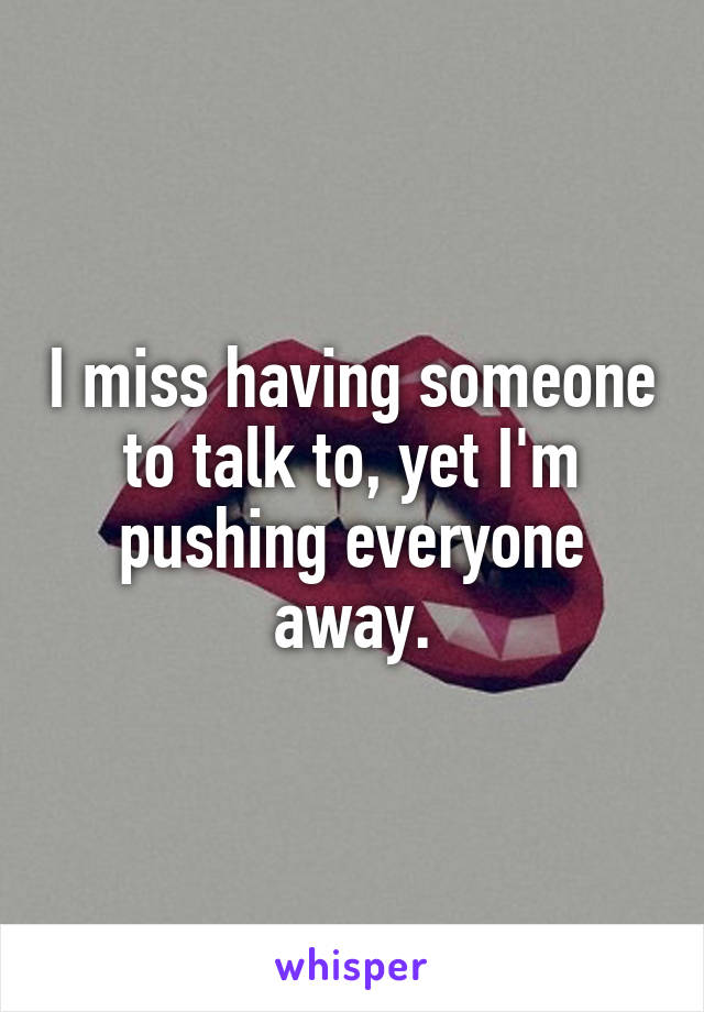 I miss having someone to talk to, yet I'm pushing everyone away.