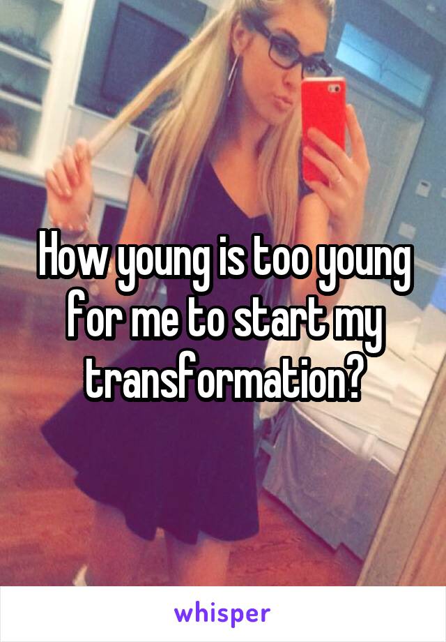 How young is too young for me to start my transformation?