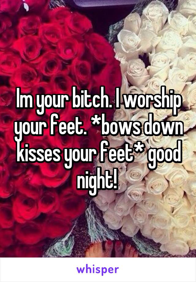 Im your bitch. I worship your feet. *bows down kisses your feet* good night! 