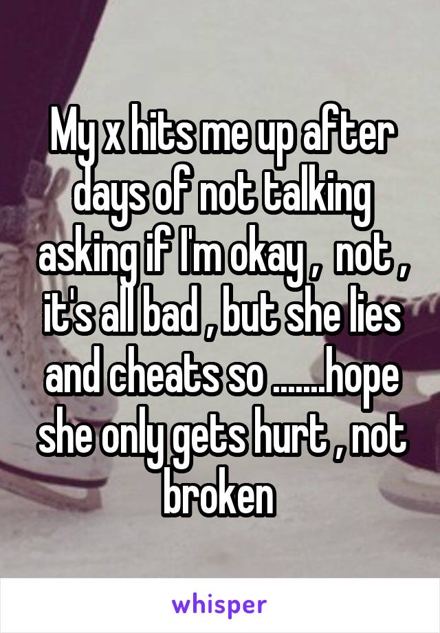 My x hits me up after days of not talking asking if I'm okay ,  not , it's all bad , but she lies and cheats so .......hope she only gets hurt , not broken 