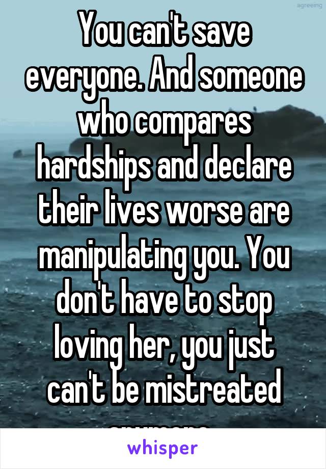 You can't save everyone. And someone who compares hardships and declare their lives worse are manipulating you. You don't have to stop loving her, you just can't be mistreated anymore. 