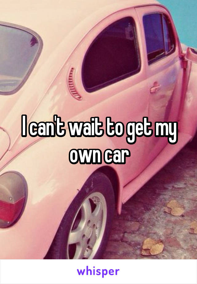 I can't wait to get my own car