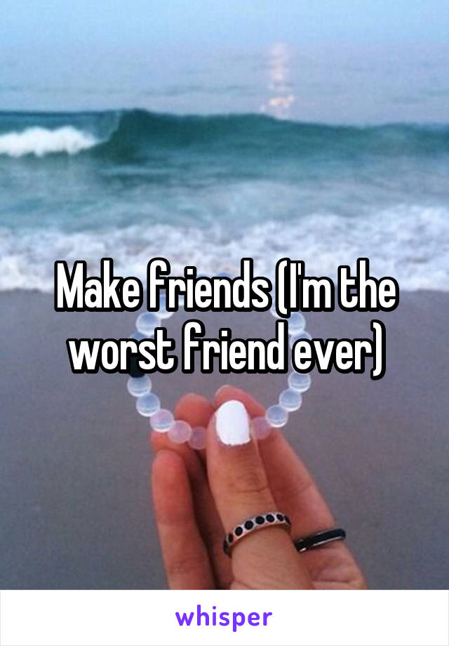 Make friends (I'm the worst friend ever)