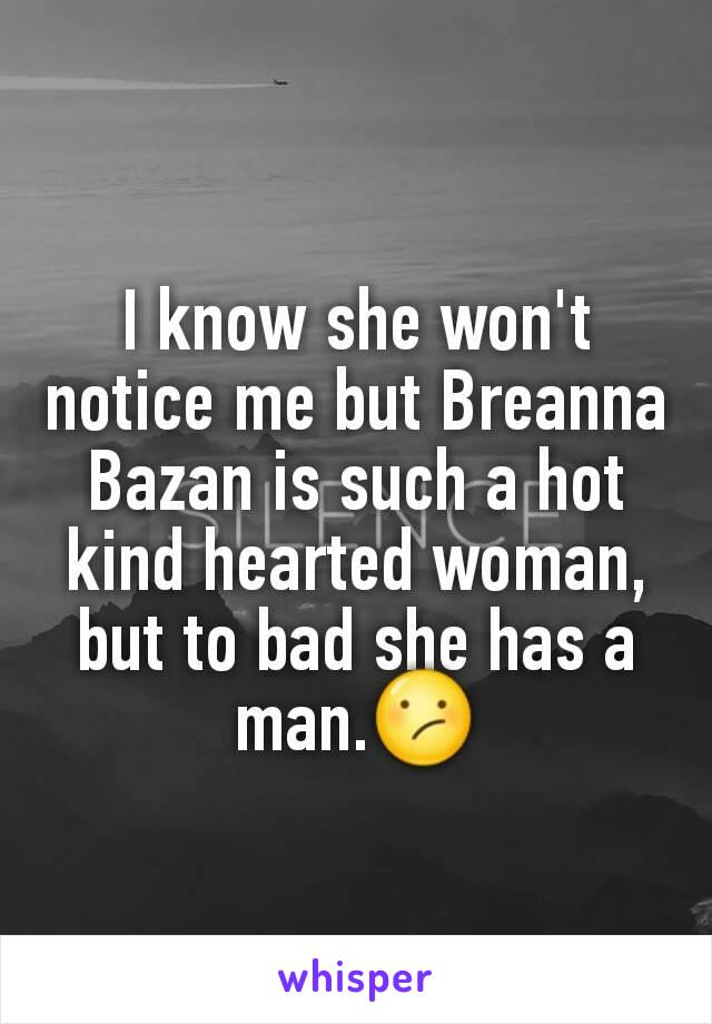 I know she won't notice me but Breanna Bazan is such a hot kind hearted woman, but to bad she has a man.😕