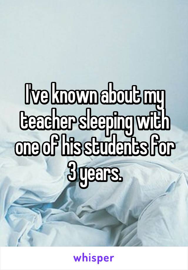 I've known about my teacher sleeping with one of his students for 3 years.