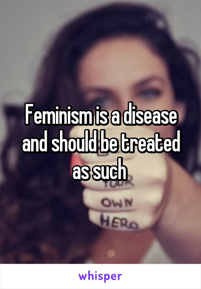 Feminism is a disease and should be treated as such 