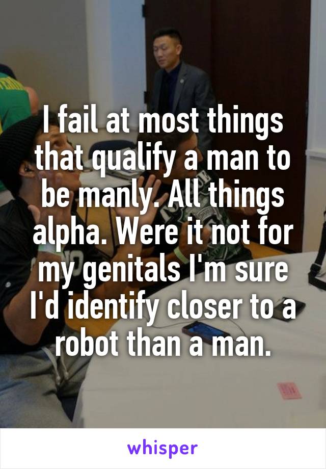 I fail at most things that qualify a man to be manly. All things alpha. Were it not for my genitals I'm sure I'd identify closer to a robot than a man.