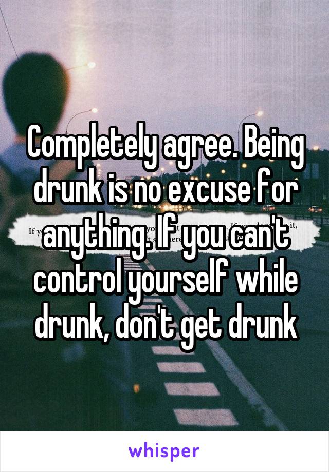 Completely agree. Being drunk is no excuse for anything. If you can't control yourself while drunk, don't get drunk