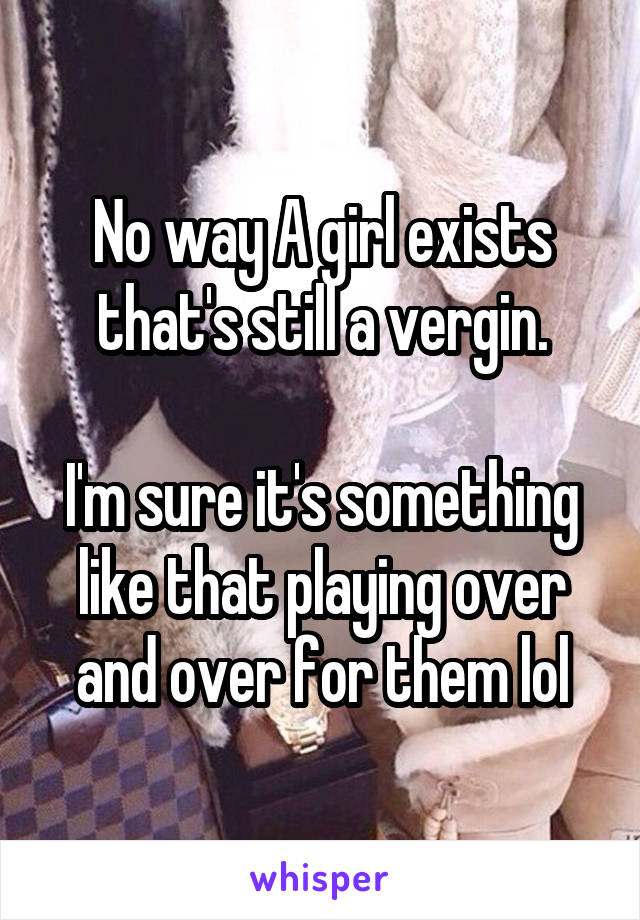 No way A girl exists that's still a vergin.

I'm sure it's something like that playing over and over for them lol