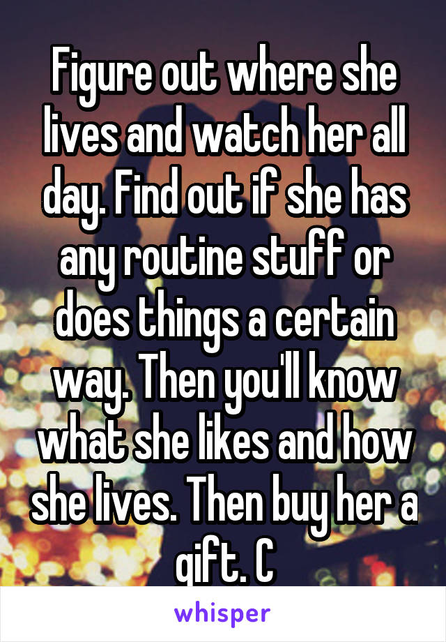 Figure out where she lives and watch her all day. Find out if she has any routine stuff or does things a certain way. Then you'll know what she likes and how she lives. Then buy her a gift. C