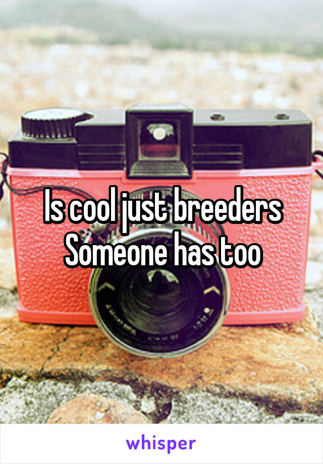 Is cool just breeders
Someone has too