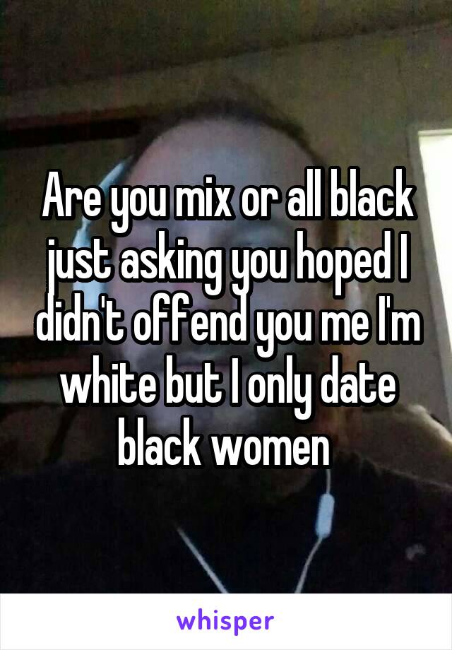 Are you mix or all black just asking you hoped I didn't offend you me I'm white but I only date black women 