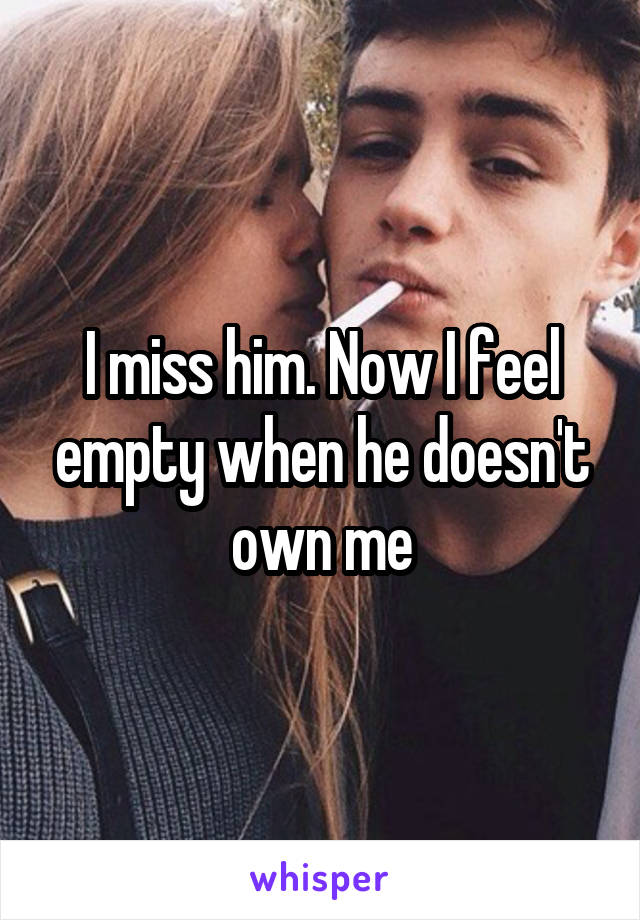 I miss him. Now I feel empty when he doesn't own me