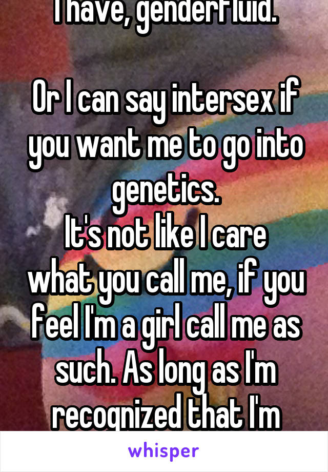 I have, genderfluid.

Or I can say intersex if you want me to go into genetics.
It's not like I care what you call me, if you feel I'm a girl call me as such. As long as I'm recognized that I'm human.