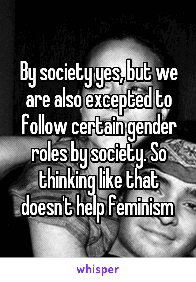 By society yes, but we are also excepted to follow certain gender roles by society. So thinking like that doesn't help feminism 