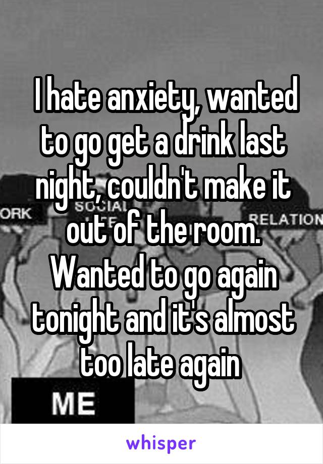  I hate anxiety, wanted to go get a drink last night, couldn't make it out of the room. Wanted to go again tonight and it's almost too late again 