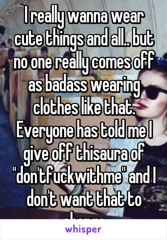 I really wanna wear cute things and all.. but no one really comes off as badass wearing clothes like that. Everyone has told me I give off thisaura of "don'tfuckwithme" and I don't want that to change