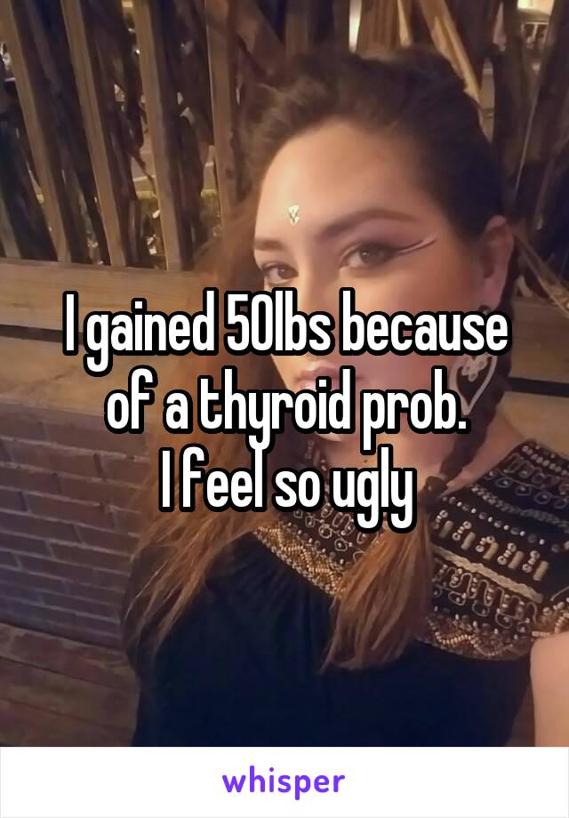 I gained 50lbs because of a thyroid prob.
I feel so ugly