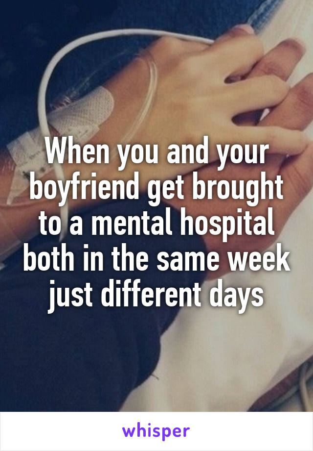 When you and your boyfriend get brought to a mental hospital both in the same week just different days